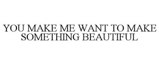 YOU MAKE ME WANT TO MAKE SOMETHING BEAUTIFUL