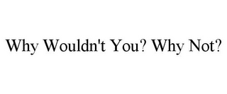 WHY WOULDN'T YOU? WHY NOT?