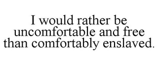 I WOULD RATHER BE UNCOMFORTABLE AND FREE THAN COMFORTABLY ENSLAVED.