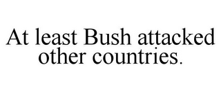 AT LEAST BUSH ATTACKED OTHER COUNTRIES.