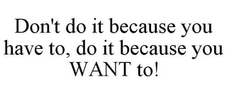 DON'T DO IT BECAUSE YOU HAVE TO, DO IT BECAUSE YOU WANT TO!