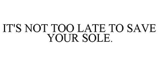 IT'S NOT TOO LATE TO SAVE YOUR SOLE.