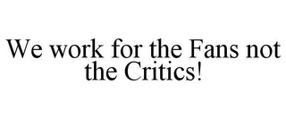 WE WORK FOR THE FANS NOT THE CRITICS!