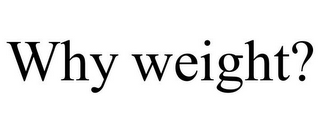 WHY WEIGHT?