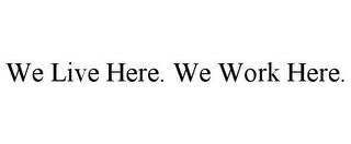 WE LIVE HERE. WE WORK HERE.