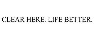 CLEAR HERE. LIFE BETTER.