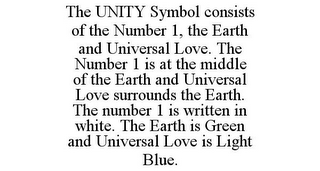 THE UNITY SYMBOL CONSISTS OF THE NUMBER 1, THE EARTH AND UNIVERSAL LOVE. THE NUMBER 1 IS AT THE MIDDLE OF THE EARTH AND UNIVERSAL LOVE SURROUNDS THE EARTH. THE NUMBER 1 IS WRITTEN IN WHITE. THE EARTH IS GREEN AND UNIVERSAL LOVE IS LIGHT BLUE.