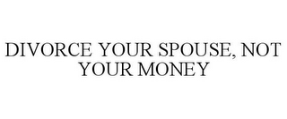 DIVORCE YOUR SPOUSE, NOT YOUR MONEY