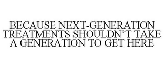 BECAUSE NEXT-GENERATION TREATMENTS SHOULDN'T TAKE A GENERATION TO GET HERE