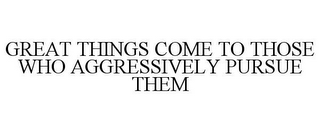 GREAT THINGS COME TO THOSE WHO AGGRESSIVELY PURSUE THEM