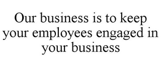 OUR BUSINESS IS TO KEEP YOUR EMPLOYEES ENGAGED IN YOUR BUSINESS