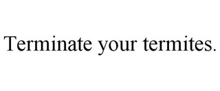 TERMINATE YOUR TERMITES.