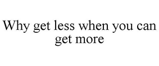 WHY GET LESS WHEN YOU CAN GET MORE