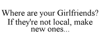 WHERE ARE YOUR GIRLFRIENDS? IF THEY'RE NOT LOCAL, MAKE NEW ONES...