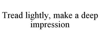 TREAD LIGHTLY, MAKE A DEEP IMPRESSION