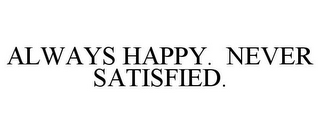 ALWAYS HAPPY. NEVER SATISFIED.