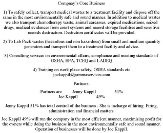 COMPNAY'S CORE BUSINESS 1) TO SAFELY COLLECT, TRANSPORT MEDICAL WASTES TO A TREATMENT FACILITY AND DISPOSE OFF THE SAME IN THE MOST ENVIRONMENTALLY SAFE AND SOUND MANNER. IN ADDITION TO MEDICAL WASTES WE ALSO TRANSPORT CHEMOTHERAPY WASTE, ANIMAL CARCASSES, EXPIRED MEDICATIONS, SEIZED DRUGS, MEDICAL EVIDENCES FROM COURT SYSTEMS AND RECORD STORAGE FACILITIES AND SENSITIVE RECORDS DESTRUCTION. DESTRCTION CERTIFICATES WILL BE PROVIDED. 2) TO LAB PACK WASTES (HAZARDOUS AND NON HAZARDOUS) FROM SMALL AND MEDIUM QUANTITY GENERATORS AND TRANSPORT THEM TO A TREATMENT FACILITY AND ADVICE. 3) CONSULTING SERVICES ON ENVIRONMENTAL AFFAIRS, COMPLIANCE AND MEETING STANDARDS OF OSHA, EPA, TCEQ AND LADEQ 4) TRAINING ON WORK PLACE SAFETY, OSHA STANDARDS ETC JOEKAPPIL@GAMMASERVICES.COM PARTNERS: PARTNERS ARE JENNY KAPPIL 51% JOE KAPPIL 49% JENNY KAPPIL 51% HAS TOTAL CONTROL OF THE BUSINESS . SHE IS INCHARGE OF HIRING. FIRING, ADMINISTRATION AND FINANCIAL MATTERS. JOE KAPPIL 49% WILL RUN THE COMPANY IN THE MOST EFFICIENT MANNER, MAXIMISING PROFIT FOR THE OWNERS WHILE DOING THE BUSINESS IN THE MOST ENVIRONMENTALLY SAFE AND SOUND MANNER. OPERATION OF BUSINESSES WILL BE DONE BY JOE KAPPIL.