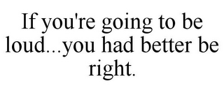 IF YOU'RE GOING TO BE LOUD...YOU HAD BETTER BE RIGHT.