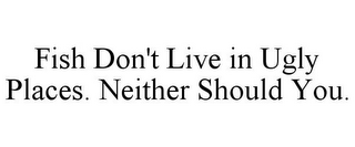 FISH DON'T LIVE IN UGLY PLACES. NEITHER SHOULD YOU.