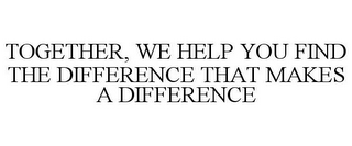 TOGETHER, WE HELP YOU FIND THE DIFFERENCE THAT MAKES A DIFFERENCE