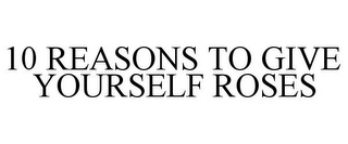 10 REASONS TO GIVE YOURSELF ROSES