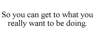 SO YOU CAN GET TO WHAT YOU REALLY WANT TO BE DOING.