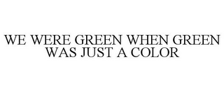 WE WERE GREEN WHEN GREEN WAS JUST A COLOR