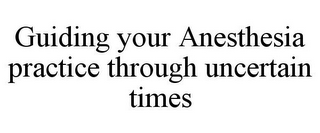 GUIDING YOUR ANESTHESIA PRACTICE THROUGH UNCERTAIN TIMES