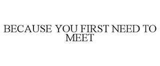 BECAUSE YOU FIRST NEED TO MEET