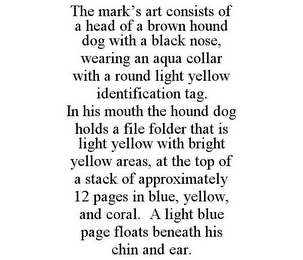 THE MARK'S ART CONSISTS OF A HEAD OF A BROWN HOUND DOG WITH A BLACK NOSE, WEARING AN AQUA COLLAR WITH A ROUND LIGHT YELLOW IDENTIFICATION TAG. IN HIS MOUTH THE HOUND DOG HOLDS A FILE FOLDER THAT IS LIGHT YELLOW WITH BRIGHT YELLOW AREAS, AT THE TOP OF A STACK OF APPROXIMATELY 12 PAGES IN BLUE, YELLOW, AND CORAL. A LIGHT BLUE PAGE FLOATS BENEATH HIS CHIN AND EAR.