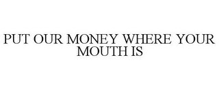 PUT OUR MONEY WHERE YOUR MOUTH IS