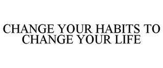 CHANGE YOUR HABITS TO CHANGE YOUR LIFE