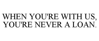WHEN YOU'RE WITH US, YOU'RE NEVER A LOAN.
