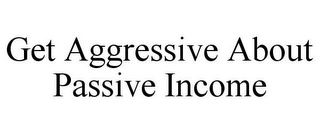 GET AGGRESSIVE ABOUT PASSIVE INCOME