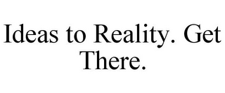 IDEAS TO REALITY. GET THERE.