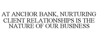 AT ANCHOR BANK, NURTURING CLIENT RELATIONSHIPS IS THE NATURE OF OUR BUSINESS