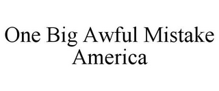 ONE BIG AWFUL MISTAKE AMERICA
