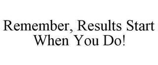 REMEMBER, RESULTS START WHEN YOU DO!