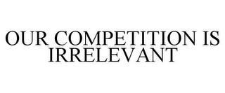 OUR COMPETITION IS IRRELEVANT