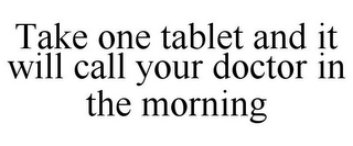 TAKE ONE TABLET AND IT WILL CALL YOUR DOCTOR IN THE MORNING