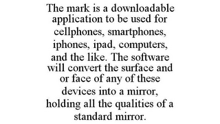 THE MARK IS A DOWNLOADABLE APPLICATION TO BE USED FOR CELLPHONES, SMARTPHONES, IPHONES, IPAD, COMPUTERS, AND THE LIKE. THE SOFTWARE WILL CONVERT THE SURFACE AND OR FACE OF ANY OF THESE DEVICES INTO A MIRROR, HOLDING ALL THE QUALITIES OF A STANDARD MIRROR.