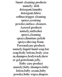 SMART CLEANING PRODUCTS NAMELY; DISH DETERGENT,LAUNDRY DETERGENT,FABRIC SOFTNER,TRIGGER CLEANING SPRAYS,SCOURING POWDER,SURFACE CLEANERS. AEROSOL PRODUCTS NAMELY,AIRFRESHER SPRAYS,CLEANING SPRAYS,FURNITURE POLISH SPRAYS,SHAVING FOAM. PERSONALCARE PRODUCTS NAMELY;LIQUID HAND SOAP,BAR SOAP,BODY LOTIONS,BODY CREAM,SHAMPOO,BODYWASH,SHOWER GEL,PETROLEUM JELLY. BABY CARE PRODUCT NAMELY;BABY SHAMPOO,BABY LOTION,BABY CREAM,BABY POWDER,BABY WIPES,DIAPERS.