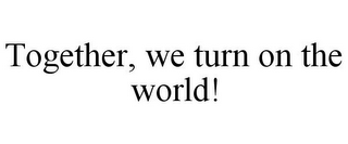 TOGETHER, WE TURN ON THE WORLD!