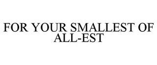 FOR YOUR SMALLEST OF ALL-EST