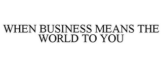 WHEN BUSINESS MEANS THE WORLD TO YOU