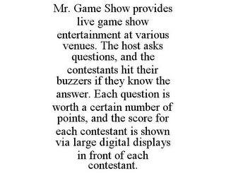 MR. GAME SHOW PROVIDES LIVE GAME SHOW ENTERTAINMENT AT VARIOUS VENUES. THE HOST ASKS QUESTIONS, AND THE CONTESTANTS HIT THEIR BUZZERS IF THEY KNOW THE ANSWER. EACH QUESTION IS WORTH A CERTAIN NUMBER OF POINTS, AND THE SCORE FOR EACH CONTESTANT IS SHOWN VIA LARGE DIGITAL DISPLAYS IN FRONT OF EACH CONTESTANT.