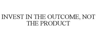 INVEST IN THE OUTCOME, NOT THE PRODUCT