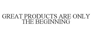 GREAT PRODUCTS ARE ONLY THE BEGINNING