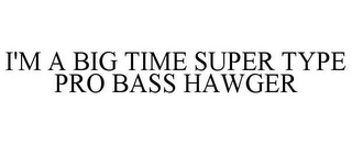 I'M A BIG TIME SUPER TYPE PRO BASS HAWGER