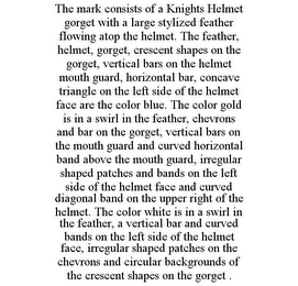 THE MARK CONSISTS OF A KNIGHTS HELMET GORGET WITH A LARGE STYLIZED FEATHER FLOWING ATOP THE HELMET. THE FEATHER, HELMET, GORGET, CRESCENT SHAPES ON THE GORGET, VERTICAL BARS ON THE HELMET MOUTH GUARD, HORIZONTAL BAR, CONCAVE TRIANGLE ON THE LEFT SIDE OF THE HELMET FACE ARE THE COLOR BLUE. THE COLOR GOLD IS IN A SWIRL IN THE FEATHER, CHEVRONS AND BAR ON THE GORGET, VERTICAL BARS ON THE MOUTH GUARD AND CURVED HORIZONTAL BAND ABOVE THE MOUTH GUARD, IRREGULAR SHAPED PATCHES AND BANDS ON THE LEFT SIDE OF THE HELMET FACE AND CURVED DIAGONAL BAND ON THE UPPER RIGHT OF THE HELMET. THE COLOR WHITE IS IN A SWIRL IN THE FEATHER, A VERTICAL BAR AND CURVED BANDS ON THE LEFT SIDE OF THE HELMET FACE, IRREGULAR SHAPED PATCHES ON THE CHEVRONS AND CIRCULAR BACKGROUNDS OF THE CRESCENT SHAPES ON THE GORGET .